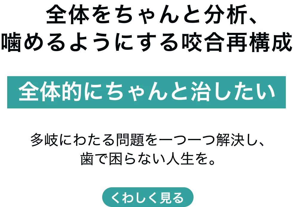 全体的にちゃんと治したい 　全体をちゃんと分析、噛めるようにする咬合再構成 多岐にわたる問題を一つ一つ解決し、歯で困らない人生を。