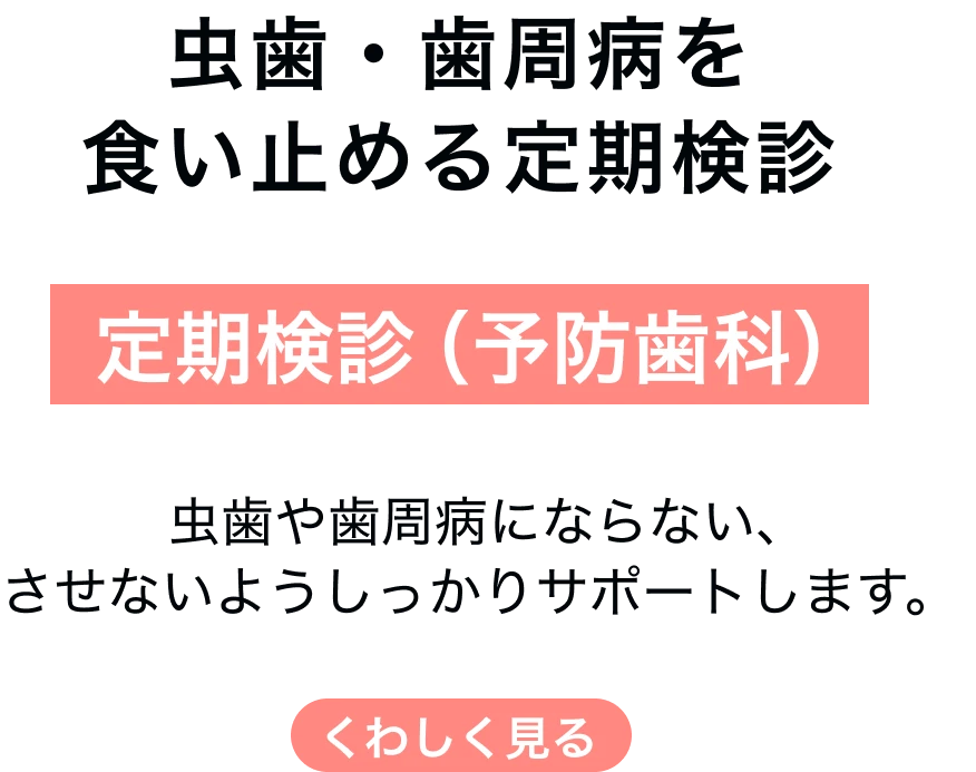 定期検診（予防歯科） 虫歯・歯周病を食い止める定期検診 虫歯や歯周病にならない、させないようしっかりサポートします。